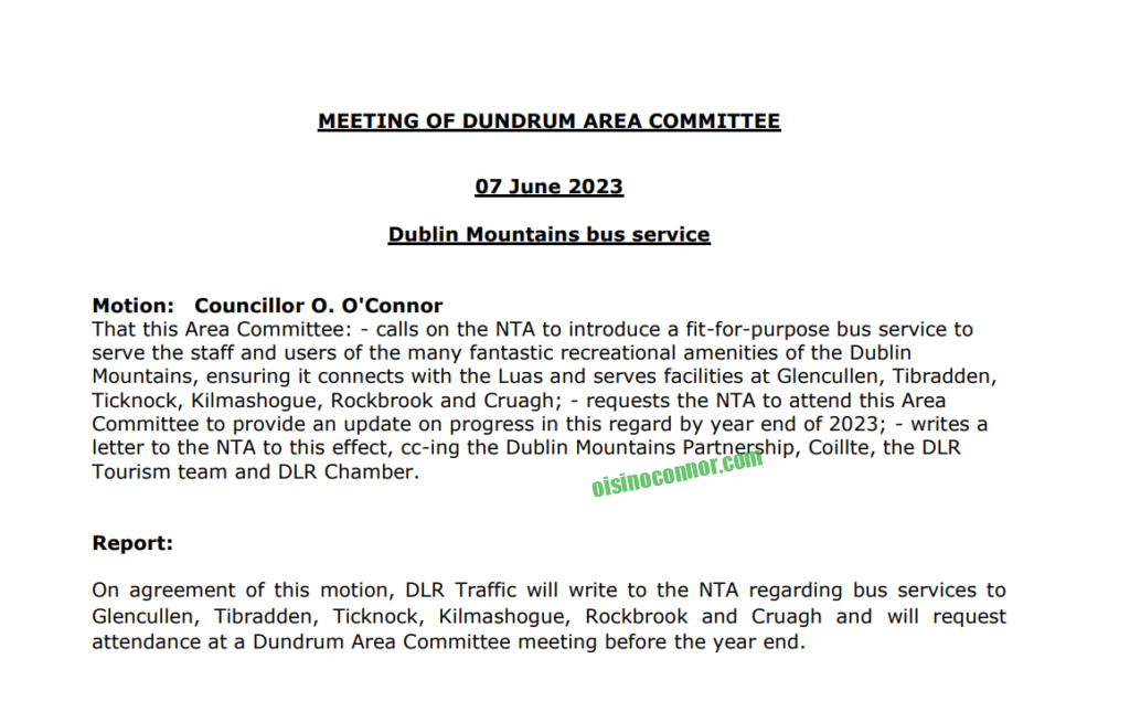 MEETING OF DUNDRUM AREA COMMITTEE 07 June 2023 Dublin Mountains bus service Motion: Councillor O. O'Connor That this Area Committee: - calls on the NTA to introduce a fit-for-purpose bus service to serve the staff and users of the many fantastic recreational amenities of the Dublin Mountains, ensuring it connects with the Luas and serves facilities at Glencullen, Tibradden, Ticknock, Kilmashogue, Rockbrook and Cruagh; - requests the NTA to attend this Area Committee to provide an update on progress in this regard by year end of 2023; - writes a letter to the NTA to this effect, cc-ing the Dublin Mountains Partnership, Coillte, the DLR Tourism team and DLR Chamber. Report: On agreement of this motion, DLR Traffic will write to the NTA regarding bus services to Glencullen, Tibradden, Ticknock, Kilmashogue, Rockbrook and Cruagh and will request attendance at a Dundrum Area Committee meeting before the year end.