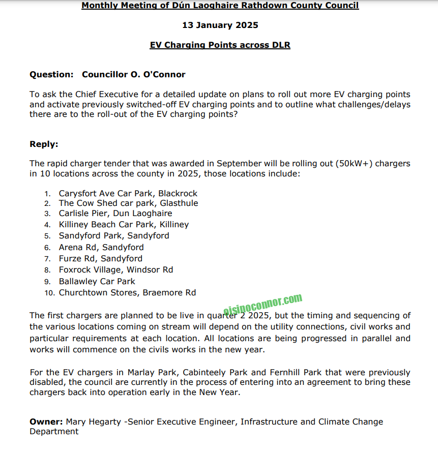 Monthly Meeting of Dún Laoghaire Rathdown County Council
13 January 2025
EV Charging Points across DLR
Question: Councillor O. O'Connor
To ask the Chief Executive for a detailed update on plans to roll out more EV charging points
and activate previously switched-off EV charging points and to outline what challenges/delays
there are to the roll-out of the EV charging points?
Reply:
The rapid charger tender that was awarded in September will be rolling out (50kW+) chargers
in 10 locations across the county in 2025, those locations include:
1. Carysfort Ave Car Park, Blackrock
2. The Cow Shed car park, Glasthule
3. Carlisle Pier, Dun Laoghaire
4. Killiney Beach Car Park, Killiney
5. Sandyford Park, Sandyford
6. Arena Rd, Sandyford
7. Furze Rd, Sandyford
8. Foxrock Village, Windsor Rd
9. Ballawley Car Park
10. Churchtown Stores, Braemore Rd
The first chargers are planned to be live in quarter 2 2025, but the timing and sequencing of
the various locations coming on stream will depend on the utility connections, civil works and
particular requirements at each location. All locations are being progressed in parallel and
works will commence on the civils works in the new year.
For the EV chargers in Marlay Park, Cabinteely Park and Fernhill Park that were previously
disabled, the council are currently in the process of entering into an agreement to bring these
chargers back into operation early in the New Year.
Owner: Mary Hegarty -Senior Executive Engineer, Infrastructure and Climate Change
Department